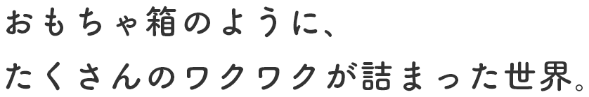 おもちゃ箱のように､たくさんのワクワクが詰まった世界｡